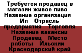 Требуется продавец в магазин живое пиво › Название организации ­ Ип › Отрасль предприятия ­ Торговля › Название вакансии ­ Продавец › Место работы ­ Ильский - Краснодарский край Работа » Вакансии   